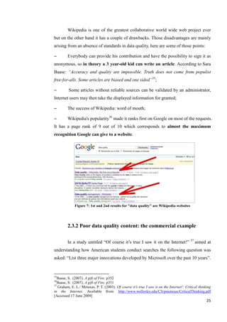 Wikipedia is one of the greatest collaborative world wide web project ever
but on the other hand it has a couple of drawbacks. Those disadvantages are mainly
arising from an absence of standards in data quality, here are some of those points:

–        Everybody can provide his contribution and have the possibility to sign it as
anonymous, so in theory a 3 year-old kid can write an article. According to Sara
Baase: ―Accuracy and quality are impossible. Truth does not come from populist
free-for-alls. Some articles are biased and one sided‖35;

–        Some articles without reliable sources can be validated by an administrator,
Internet users may then take the displayed information for granted;

–        The success of Wikipedia: word of mouth;

–        Wikipedia's popularity36 made it ranks first on Google on most of the requests.
It has a page rank of 9 out of 10 which corresponds to almost the maximum
recognition Google can give to a website.




             Figure 7: 1st and 2nd results for "data quality" are Wikipedia websites




         2.3.2 Poor data quality content: the commercial example

         In a study untitled ―Of course it’s true I saw it on the Internet!‖ 37 aimed at
understanding how American students conduct searches the following question was
asked: ―List three major innovations developed by Microsoft over the past 10 years‖.


35
   Baase, S. (2007). A gift of Fire. p352
36
   Baase, S. (2007). A gift of Fire. p351
37
   Graham, E. L./ Metaxas, P. T. (2003). Of course it’s true I saw it on the Internet!: Critical thinking
in the Internet. Available from: http://www.wellesley.edu/CS/pmetaxas/CriticalThinking.pdf
[Accessed 17 June 2009]
                                                                                                      25
 
