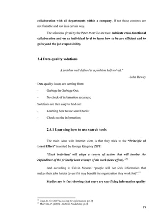 collaboration with all departments within a company. If not those contents are
not findable and lost in a certain way.

           The solutions given by the Peter Morville are two: cultivate cross-functional
collaboration and on an individual level to learn how to be pro efficient and to
go beyond the job responsibility.



2.4 Data quality solutions

                       A problem well defined is a problem half-solved."

                                                                           –John Dewey

Data quality issues are coming from:

-          Garbage In Garbage Out;

-          No check of information accuracy;

Solutions are then easy to find out:

-          Learning how to use search tools;

-          Check out the information;


           2.4.1 Learning how to use search tools

           The main issue with Internet users is that they stick to the “Principle of
Least Effort” invented by George Kingsley ZIPF:

           “Each individual will adopt a course of action that will involve the
expenditure of the probably least average of his work (least effort).”42

           And according to Calvin Mooers’ ―people will not seek information that
makes their jobs harder (even if it may benefit the organization they work for)‖.43

           Studies are in fact showing that users are sacrificing information quality




42
     Case, D. O. (2007) Looking for information. p.151
43
     Morville, P. (2005). Ambient Findability. p.54
                                                                                      29
 