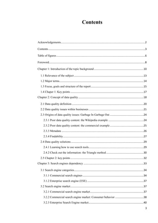 Contents


Acknowledgements...................................................................................................................2

Contents ....................................................................................................................................3

Table of figures .........................................................................................................................6

Foreword ...................................................................................................................................8

Chapter 1: Introduction of the topic background ....................................................................10

   1.1 Relevance of the subject ...............................................................................................13
   1.2 Major terms...................................................................................................................14
   1.3 Focus, goals and structure of the report ........................................................................15
   1.4 Chaper 1: Key points ....................................................................................................17
Chapter 2: Concept of data quality .........................................................................................18

   2.1 Data quality definition ..................................................................................................20
   2.2 Data quality issues within businesses ...........................................................................21
   2.3 Origins of data quality issues: Garbage In Garbage Out ..............................................24
       2.3.1 Poor data quality content: the Wikipedia example ................................................24
       2.3.2 Poor data quality content: the commercial example ..............................................25
       2.3.3 Metadata ................................................................................................................26
       2.3.4 Findability ..............................................................................................................27
   2.4 Data quality solutions ...................................................................................................29
       2.4.1 Learning how to use search tools ...........................................................................29
       2.4.2 Check out the information: the Triangle method ...................................................30
   2.5 Chapter 2: key points ....................................................................................................32
Chapter 3: Search engines dependency ..................................................................................33

   3.1 Search engine categories...............................................................................................34
       3.1.1 Commercial search engines ...................................................................................34
       3.1.2 Enterprise search engine (ESE) .............................................................................37
   3.2 Search engine market ....................................................................................................37
       3.2.1 Commercial search engine market .........................................................................37
       3.2.2 Commercial search engine market: Consumer behavior .......................................38
       3.2.3 Enterprise Search Engine market ...........................................................................40
                                                                                                                                            3
 