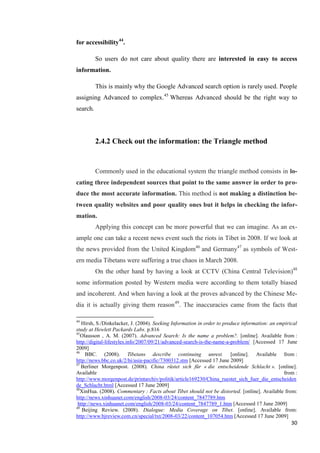 for accessibility44.

          So users do not care about quality there are interested in easy to access
information.

          This is mainly why the Google Advanced search option is rarely used. People
assigning Advanced to complex.45 Whereas Advanced should be the right way to
search.




          2.4.2 Check out the information: the Triangle method


          Commonly used in the educational system the triangle method consists in lo-
cating three independent sources that point to the same answer in order to pro-
duce the most accurate information. This method is not making a distinction be-
tween quality websites and poor quality ones but it helps in checking the infor-
mation.
          Applying this concept can be more powerful that we can imagine. As an ex-
ample one can take a recent news event such the riots in Tibet in 2008. If we look at
the news provided from the United Kingdom46 and Germany47 as symbols of West-
ern media Tibetans were suffering a true chaos in March 2008.
          On the other hand by having a look at CCTV (China Central Television)48
some information posted by Western media were according to them totally biased
and incoherent. And when having a look at the proves advanced by the Chinese Me-
dia it is actually giving them reason 49. The inaccuracies came from the facts that

44
   Hirsh, S./Dinkelacker, J. (2004). Seeking Information in order to produce information: an empirical
study at Hewlett Packards Labs. p.816
45
   Olausson , A. M. (2007). Advanced Search: Is the name a problem?. [online]. Available from :
http://digital-lifestyles.info/2007/09/21/advanced-search-is-the-name-a-problem/ [Accessed 17 June
2009]
46
     BBC. (2008). Tibetans describe continuing unrest. [online]. Available from :
http://news.bbc.co.uk/2/hi/asia-pacific/7300312.stm [Accessed 17 June 2009]
47
   Berliner Morgenpost. (2008). China rüstet sich für « die entscheidende Schlacht ». [online].
Available                                                                                      from :
http://www.morgenpost.de/printarchiv/politik/article169230/China_ruestet_sich_fuer_die_entscheiden
de_Schlacht.html [Accessed 17 June 2009]
48
   XinHua. (2008). Commentary : Facts about Tibet should not be distorted. [online]. Available from:
http://news.xinhuanet.com/english/2008-03/24/content_7847789.htm
 http://news.xinhuanet.com/english/2008-03/24/content_7847789_1.htm [Accessed 17 June 2009]
49
    Beijing Review. (2008). Dialogue: Media Coverage on Tibet. [online]. Available from:
http://www.bjreview.com.cn/special/txt/2008-03/22/content_107054.htm [Accessed 17 June 2009]
                                                                                                   30
 