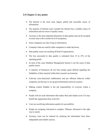 2.5 Chapter 2: key points


     The Internet is the most used, largest, global and accessible source of
      information;

     The majority of Internet users consider the Internet has a reliable source of
      information and are aware of quality issues;

     Accuracy is the most important dimension in data quality and can be accepted
      in some cases with a certain level of acceptance;

     Some companies are only living on information;

     Company's data are used by other companies to make decisions;

     Data quality issues are touching all kind of organizations;

     The loss associated to data quality is estimated from 15 to 25% of the
      operating profit;
     In most of the cases Database Management System is not the cause of data
      quality issues;

     A majority of businesses do not have proper goals defined regarding the
      findability of their material within their research environment;

     Cultivate cross-functional collaboration and pro efficient behavior within
      companies are the keys to set up good information retrieval systems;

     Making content findable is the job responsibility of everyone within a
      company;

     People will not seek information that makes their jobs harder (even if it may
      benefit the organization they work for)

     Users are sacrificing information quality for accessibility;

     People are assigning Advanced to complex. Whereas Advanced is the right
      way to search.

     Accuracy issue can be reduced by checking the information from three
      independent and reliable sources;



                                                                                32
 