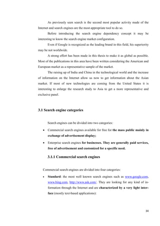 As previously seen search is the second most popular activity made of the
Internet and search engines are the most appropriate tool to do so.
       Before introducing the search engine dependency concept it may be
interesting to know the search engine market configuration.
       Even if Google is recognized as the leading brand in this field, his superiority
may be not worldwide.
       A strong effort has been made in this thesis to make it as global as possible.
Most of the publications in this area have been written considering the American and
European market as a representative sample of the market.
       The raising up of India and China in the technological world and the increase
of information on the Internet allow us now to get information about the Asian
market. If most of new technologies are coming from the United States it is
interesting to enlarge the research study to Asia to get a more representative and
exclusive panel.



3.1 Search engine categories


       Search engines can be divided into two categories:

      Commercial search engines available for free for the mass public mainly in
       exchange of advertisement display;

      Enterprise search engines for businesses. They are generally paid services,
       free of advertisement and customized for a specific need.

       3.1.1 Commercial search engines


   Commercial search engines are divided into four categories:

      Standard: the most well known search engines such as www.google.com,
       www.bing.com, http://www.ask.com/. They are looking for any kind of in-
       formation through the Internet and are characterized by a very light inter-
       face (mostly text-based applications):




                                                                                    34
 