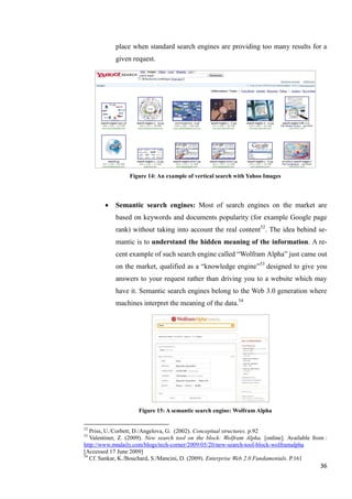 place when standard search engines are providing too many results for a
            given request.




                  Figure 14: An example of vertical search with Yahoo Images



           Semantic search engines: Most of search engines on the market are
            based on keywords and documents popularity (for example Google page
            rank) without taking into account the real content52. The idea behind se-
            mantic is to understand the hidden meaning of the information. A re-
            cent example of such search engine called ―Wolfram Alpha‖ just came out
            on the market, qualified as a ―knowledge engine‖53 designed to give you
            answers to your request rather than driving you to a website which may
            have it. Semantic search engines belong to the Web 3.0 generation where
            machines interpret the meaning of the data.54




                     Figure 15: A semantic search engine: Wolfram Alpha


52
   Priss, U./Corbett, D./Angelova, G. (2002). Conceptual structures. p.92
53
   Valentiner, Z. (2009). New search tool on the block: Wolfram Alpha. [online]. Available from :
http://www.mndaily.com/blogs/tech-corner/2009/05/20/new-search-tool-block-wolframalpha
[Accessed 17 June 2009]
54
   Cf. Sankar, K./Bouchard, S./Mancini, D. (2009). Enterprise Web 2.0 Fundamentals. P.161
                                                                                              36
 