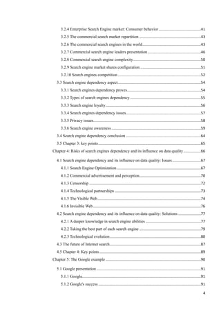3.2.4 Enterprise Search Engine market: Consumer behavior .........................................41
      3.2.5 The commercial search market repartition ............................................................43
      3.2.6 The commercial search engines in the world .........................................................43
      3.2.7 Commercial search engine leaders presentation ....................................................46
      3.2.8 Commercial search engine complexity ..................................................................50
      3.2.9 Search engine market shares configuration ...........................................................51
      3.2.10 Search engines competition .................................................................................52
   3.3 Search engine dependency aspect .................................................................................54
      3.3.1 Search engines dependency proves........................................................................54
      3.3.2 Types of search engines dependency .....................................................................55
      3.3.3 Search engine loyalty .............................................................................................56
      3.3.4 Search engines dependency issues .........................................................................57
      3.3.5 Privacy issues.........................................................................................................58
      3.3.6 Search engine awareness .......................................................................................59
   3.4 Search engine dependency conclusion .........................................................................64
   3.5 Chapter 3: key points ....................................................................................................65
Chapter 4: Risks of search engines dependency and its influence on data quality .................66

   4.1 Search engine dependency and its influence on data quality: Issues ............................67
      4.1.1 Search Engine Optimization ..................................................................................67
      4.1.2 Commercial advertisement and perception ............................................................70
      4.1.3 Censorship .............................................................................................................72
      4.1.4 Technological partnerships ....................................................................................73
      4.1.5 The Visible Web .....................................................................................................74
      4.1.6 Invisible Web .........................................................................................................76
   4.2 Search engine dependency and its influence on data quality: Solutions ......................77
      4.2.1 A deeper knowledge in search engine abilities ......................................................77
      4.2.2 Taking the best part of each search engine ............................................................79
      4.2.3 Technological evolution .........................................................................................80
   4.3 The future of Internet search .........................................................................................87
   4.5 Chapter 4: Key points ...................................................................................................89
Chapter 5: The Google example .............................................................................................90

   5.1 Google presentation ......................................................................................................91
      5.1.1 Google....................................................................................................................91
      5.1.2 Google's success ....................................................................................................91

                                                                                                                                      4
 