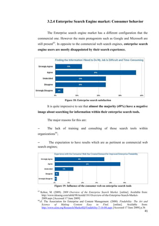 3.2.4 Enterprise Search Engine market: Consumer behavior

        The Enterprise search engine market has a different configuration that the
commercial one. However the main protagonists such as Google and Microsoft are
still present63. In opposite to the commercial web search engines, enterprise search
engine users are mostly disappointed by their search experience.




                        Figure 18: Enterprise search satisfaction

        It is quite impressive to see that almost the majority (49%) have a negative
image about searching for information within their enterprise search tools.

        The major reasons for this are:

–       The lack of training and consulting of those search tools within
organizations64;

–       The expectation to have results which are as pertinent as commercial web
search engines;




              Figure 19: Influence of the consumer web on enterprise search tools
63
    Kehoe, M. (2009). 2009 Overview of the Enterprise Search Market. [online]. Available from:
     http://www.ideaeng.com/tabId/98/itemId/181/Overview-of-the-Enterprise-Search-Market-
     2009.aspx [Accessed 17 June 2009]
64
   cf. The Association for Enterprise and Content Management. (2008). Findability: The Art and
     Science    of    Making     Content     Easy    to    Find.    [online].   Available    from:
     http://www.aiim.org/Research/MarketIQ/Findability-7-16-08.aspx [Accessed 17 June 2009] p.36
                                                                                               41
 