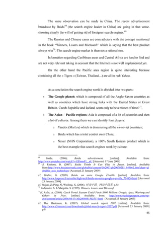 The same observation can be made in China. The recent advertisement
broadcast by Baidu 68 (the search engine leader in China) are going in that sense,
showing clearly the will of getting rid of foreigner search engines.69

          The Russian and Chinese cases are contradictory with the concept mentioned
in the book ―Winners, Losers and Microsoft‖ which is saying that the best product
always win70. The search engine market is then not a rational one.

          Information regarding Caribbean areas and Central Africa are hard to find and
are not very relevant taking in account that the Internet is not well implemented yet.

          On the other hand the Pacific area region is quite interesting because
containing all the « Tigers » (Taiwan, Thailand...) are all in red: Yahoo.



          As a conclusion the search engine world is divided into two parts:

          The Google planet: which is composed of all the Anglo-Saxon countries as
           well as countries which have strong links with the United States or Great
           Britain. Czech Republic and Iceland seem only to be a matter of time?71.

          The Asian – Pacific regions: Asia is composed of a lot of countries and then
           a lot of cultures. Among them we can identify four players:

               o   Yandex (Mail.ru) which is dominating all the ex-soviet countries;

               o   Baidu which has a total control over China;

               o   Naver (NHN Corporation), a 100% South Korean product which is
                   the best example that search engines work by culture;


68
        Baidu.      (2006).     Baidu      advertisement.     [online].   Available     from:
http://www.youtube.com/watch?v=EPnmsFl__nU [Accessed 17 June 2009]
69
   cf. Einhorn, B. (2007). Baidu Thinks It Can Play in Japan. [online]. Available
    from:http://www.businessweek.com/globalbiz/content/feb2007/gb20070215_649662.htm?chan=gl
    obalbiz_asia_technology [Accessed 23 January 2009]
cf.   Grallet, G. (2009). Baidu, un autre Google s'éveille. [online]. Available from:
    http://www.lexpress.fr/actualite/high-tech/baidu-un-autre-google-s-eveille_734826.html [Accessed
    23 January 2009]
cf. Shijun, Z./Peng, N./Weifeng, X. (2006). 时尚中国—网动中国英. p.45
70
   Liebowitz, S. J./Margolis, S. (1999). Winners, Losers and Microsoft
71
  cf. Rafat, A. (2008). Czech Portal Seznam Could Fetch $900 Million; Google, Apax, Warburg and
    Others     in    Fray.    [online]   Available   from:   http://www.washingtonpost.com/wp-
    dyn/content/article/2008/08/15/AR2008081502517.html [Accessed 23 January 2009]
cf.    Mar Hauksson, K. (2007). Global search report 2007 [online]. Available from:
      http://www.e3internet.com/downloads/global-search-report-2007.pdf [Accessed 23 January 2009]
      p.8
                                                                                                 45
 