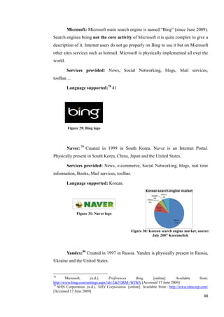 Microsoft: Microsoft main search engine is named ―Bing‖ (since June 2009).
Search engines being not the core activity of Microsoft it is quite complex to give a
description of it. Internet users do not go properly on Bing to use it but on Microsoft
other sites services such as hotmail. Microsoft is physically implemented all over the
world.

         Services provided: News, Social Networking, blogs, Mail services,
toolbar…

         Language supported:78 41




         Figure 29: Bing logo




         Naver: 79 Created in 1999 in South Korea. Naver is an Internet Portal.
Physically present in South Korea, China, Japan and the United States.

         Services provided: News, e-commerce, Social Networking, blogs, real time
information, Books, Mail services, toolbar.

         Language supported: Korean.




              Figure 31: Naver logo



                                               Figure 30: Korean search engine market, source:
                                                           July 2007 Koreanclick



         Yandex:80 Created in 1997 in Russia. Yandex is physically present in Russia,
Ukraine and the United States.


78
        Microsoft.     (n.d.).     Préférences    Bing.       [online].      Available    from:
http://www.bing.com/settings.aspx?sh=2&FORM=WIWA [Accessed 17 June 2009]
79
   NHN Corporation. (n.d.). NHN Corporation. [online]. Available from : http://www.nhncorp.com/
[Accessed 17 June 2009]
                                                                                            48
 