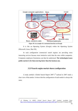 Figure 38: An example of a customized interface on iGoogle

         It is like an Operating System (Google) within the Operating System
(Microsoft, Linux, Mac OS).

         In such configuration commercial search engines are providing more
interesting services because more instinctive tools than the ones within companies.
Companies employees frustrations can then be understood. The technological mass
public market is for them moving faster than the business one.



                  3.2.9 Search engine market shares configuration


         A study untitled « Global Search Report 2007 »83 realized in 2007 made a
clear view of the market. It shows that the configuration of each market is always the
same:




83
     cf. Wilsdon, N. (2007). Global Search Report 2007. [online]. Available from:
     http://www.e3internet.com/downloads/global-search-report-2007.pdf [Accessed 23 January 2009]
                                                                                              51
 