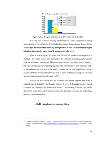 Figure 39: Search engine market shares in 2007 for the Czech Republic

           It is very rare to find a country where there is a close competition among
search engines. Even if in the High Technology sector things change from a day to
another you have often the following configuration where the first search engine
is leading the game by more than 30 points on its followers.

           When a search engine get more than 50% of the market it is adopted as a
standard. This trend seems quite relevant in the software industry, people seem to
look for a standard used by all. This is the case for the Operating System industry,
the browser industry, the e-learning industry. The explanation of such a success with-
in a population can be found in the word to mouth, isn’t it how Google has been so
successful? How never heard sentences such as « you just have to Google it » Google
is even nowadays in dictionaries as a verb84.

           Markets are also define by a lot of small local search engines which are if
original enough bought by the biggest ones or if not will disappear quickly (some
examples are coming in the news every month). The only key of the success on the
short term seems to be advertisement but on the long run you need the technology
behind in order to compete.



                   3.2.10 Search engines competition




84
     cf. Merriam Webster. (2001). Google - Definition from the Merriam-Webster Online Dictionary.
      [online]. Available from: http://www.merriam-webster.com/dictionary/google [Accessed 17 June
      2009]


                                                                                               52
 