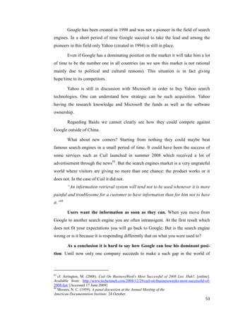 Google has been created in 1998 and was not a pioneer in the field of search
engines. In a short period of time Google succeed to take the lead and among the
pioneers in this field only Yahoo (created in 1994) is still in place.

         Even if Google has a dominating position on the market it will take him a lot
of time to be the number one in all countries (as we saw this market is not rational
mainly due to political and cultural reasons). This situation is in fact giving
hope/time to its competitors.

         Yahoo is still in discussion with Microsoft in order to buy Yahoo search
technologies. One can understand how strategic can be such acquisition. Yahoo
having the research knowledge and Microsoft the funds as well as the software
ownership.

         Regarding Baidu we cannot clearly see how they could compete against
Google outside of China.

         What about new comers? Starting from nothing they could maybe beat
famous search engines in a small period of time. It could have been the success of
some services such as Cuil launched in summer 2008 which received a lot of
advertisement through the news85. But the search engines market is a very ungrateful
world where visitors are giving no more than one chance: the product works or it
does not. In the case of Cuil it did not.
         ―An information retrieval system will tend not to be used whenever it is more
painful and troublesome for a customer to have information than for him not to have
it.‖86

         Users want the information as soon as they can. When you move from
Google to another search engine you are often intransigent. At the first result which
does not fit your expectations you will go back to Google. But is the search engine
wrong or is it because it is responding differently that on what you were used to?

         As a conclusion it is hard to say how Google can lose his dominant posi-
tion. Until now only one company succeeds to make a such gap in the world of



85
   cf. Arrington, M. (2008). Cuil On BusinessWeek's Most Successful of 2008 List. Huh?. [online].
Available from: http://www.techcrunch.com/2008/12/29/cuil-on-businessweeks-most-successful-of-
2008-list/ [Accessed 17 June 2009]
86
   Mooers, N. C. (1959). A panel discussion at the Annual Meeting of the
American Documentation Institute. 24 October.
                                                                                              53
 