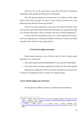 Until now few are the cases where we got the proof that the information
collected by search engines have been given to third parties.

         The most famous litigation case has been the one of Yahoo in China which
filtered some emails and gave the names of some Chinese journalists who were
denouncing facts about the Chinese government96.

         Until now no mass exploitation of data have been observed and the recent
news given by major search engines (Microsoft and Google) are saying that the trend
is to eliminate those data as much as possible in the fear of losing confidentiality97.
         In theory the more information you give to a search engine and the more it
can fit your expectations, so reducing the collection of data is in a certain way neither
in people interest neither in search engine interest.



                3.3.6 Search engine awareness


         Search engine awareness is one of the key issue of risks of search engine
dependency, it is composed of:

        Poor search engine awareness regarding how to use a specific search engine;

        Poor search engine awareness regarding the existence of other search engines;

         Both parts are fundamental. The first one deals with what we call search tools.
It consists of a combination of keys in order to fit a specific request.



3.3.6.1 Search engine use awareness


         Search engines use different syntaxes to improve requests pertinence:




96
   cf. Kahn, J. (2005). Yahoo helped Chinese to prosecute journalist. [online]. New York: New York
    Times. Available from: http://www.nytimes.com/2005/09/07/business/worldbusiness/07iht-
    yahoo.html [Accessed 18 June 2009]
97
     cf. Boucq, I. (2009). Yahoo et vos données persos... [online]. Available from :
    http://www.erenumerique.fr/yahoo_et_vos_donnees_persos_-news-15162.html [Accessed 18 June
    2009]

                                                                                               59
 