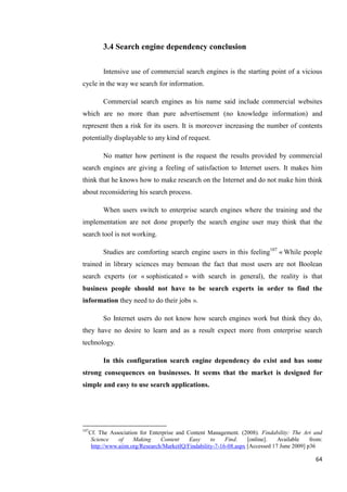 3.4 Search engine dependency conclusion

           Intensive use of commercial search engines is the starting point of a vicious
cycle in the way we search for information.

           Commercial search engines as his name said include commercial websites
which are no more than pure advertisement (no knowledge information) and
represent then a risk for its users. It is moreover increasing the number of contents
potentially displayable to any kind of request.

           No matter how pertinent is the request the results provided by commercial
search engines are giving a feeling of satisfaction to Internet users. It makes him
think that he knows how to make research on the Internet and do not make him think
about reconsidering his search process.

           When users switch to enterprise search engines where the training and the
implementation are not done properly the search engine user may think that the
search tool is not working.

           Studies are comforting search engine users in this feeling107 « While people
trained in library sciences may bemoan the fact that most users are not Boolean
search experts (or « sophisticated » with search in general), the reality is that
business people should not have to be search experts in order to find the
information they need to do their jobs ».

           So Internet users do not know how search engines work but think they do,
they have no desire to learn and as a result expect more from enterprise search
technology.

           In this configuration search engine dependency do exist and has some
strong consequences on businesses. It seems that the market is designed for
simple and easy to use search applications.




107
      Cf. The Association for Enterprise and Content Management. (2008). Findability: The Art and
       Science    of    Making     Content    Easy     to    Find.    [online].   Available    from:
       http://www.aiim.org/Research/MarketIQ/Findability-7-16-08.aspx [Accessed 17 June 2009] p36

                                                                                                 64
 