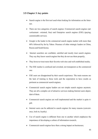 3.5 Chapter 3: key points


     Search engine is the first tool used when looking for information on the Inter-
      net;

     There are two categories of search engines: Commercial search engines (ad-
      vertisement –oriented, free) and Enterprise search engines (ESE) (paying,
      customizable service);

     Google is the leader in the commercial search engine market with more than
      60% followed by far by Yahoo. Presence of other strategic leaders in China,
      Russia and South Korea;

     Internet searchers are confident, satisfied and mostly trust search engines.
      They say they know search engines but they do not use them properly;

     They however trust more their favorite web sites and well established media;

     The ESE market is confused and crowded, not transparent as the commercial
      one.

     ESE users are disappointed by their search experience. The main reasons are
      the lack of training to those tools and the expectation to have results as
      pertinent as commercial search engines;

     Commercial search engine leaders are not simple search engines anymore.
      They are all a complex set of attractive services making Internet users depen-
      dent of them.

     Commercial search engines are well implemented and the market is quite ri-
      gid;

     Internet users can be addicted to search engines for many reasons (conveni-
      ence, lock-in, loyalty).

     Use of search engine is different from one to another which emphasize the
      importance of developing a culture of information research;

     Commercial search engines have then a strong impact on businesses;

                                                                                  65
 
