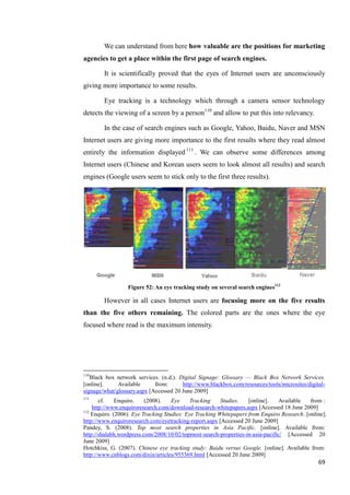 We can understand from here how valuable are the positions for marketing
agencies to get a place within the first page of search engines.

        It is scientifically proved that the eyes of Internet users are unconsciously
giving more importance to some results.

        Eye tracking is a technology which through a camera sensor technology
detects the viewing of a screen by a person110 and allow to put this into relevancy.

        In the case of search engines such as Google, Yahoo, Baidu, Naver and MSN
Internet users are giving more importance to the first results where they read almost
entirely the information displayed 111 . We can observe some differences among
Internet users (Chinese and Korean users seem to look almost all results) and search
engines (Google users seem to stick only to the first three results).




                  Figure 52: An eye tracking study on several search engines112

        However in all cases Internet users are focusing more on the five results
than the five others remaining. The colored parts are the ones where the eye
focused where read is the maximum intensity.




110
   Black box network services. (n.d.). Digital Signage: Glossary — Black Box Network Services.
[online].     Available      from:      http://www.blackbox.com/resources/tools/microsites/digital-
signage/what/glossary.aspx [Accessed 20 June 2009]
111
       cf.    Enquiro.    (2008).    Eye     Tracking    Studies.   [online].   Available    from :
    http://www.enquiroresearch.com/download-research-whitepapers.aspx [Accessed 18 June 2009]
112
    Enquiro. (2006). Eye Tracking Studies: Eye Tracking Whitepapers from Enquiro Research. [online].
http://www.enquiroresearch.com/eyetracking-report.aspx [Accessed 20 June 2009]
Pandey, S. (2008). Top most search properties in Asia Pacific. [online]. Available from:
http://shalabh.wordpress.com/2008/10/02/topmost-search-properties-in-asia-pacific/ [Accessed 20
June 2009]
Hotchkiss, G. (2007). Chinese eye tracking study: Baidu versus Google. [online]. Available from:
http://www.cnblogs.com/dixin/articles/955369.html [Accessed 20 June 2009]
                                                                                                69
 