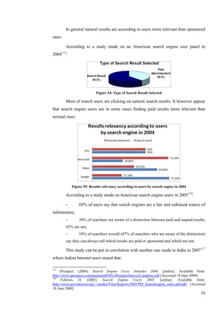 In general natural results are according to users more relevant than sponsored
ones.

         According to a study made on an American search engine user panel in
       115
2004         :




                                Figure 54: Type of Search Result Selected

         Most of search users are clicking on natural search results. It however appear
that search engine users are in some cases finding paid results more relevant than
normal ones:




                 Figure 55: Results relevancy according to users by search engine in 2004

         According to a study made on American search engine users in 2005116:

         -           68% of users say that search engines are a fair and unbiased source of
information;
         -           38% of searchers are aware of a distinction between paid and unpaid results,
         62% are not;
         -           18% of searchers overall (47% of searchers who are aware of the distinction)
         say they can always tell which results are paid or sponsored and which are not.

         This study can be put in correlation with another one made in India in 2007117
where Indian Internet users stated that:

115
     iProspect. (2004). Search Engine Users Attitudes 2004. [online]. Available from:
http://www.iprospect.com/premiumPDFs/iProspectSurveyComplete.pdf [Accessed 18 June 2009]
116
      Fallows, D. (2005). Search Engine Users 2005. [online]. Available from:
http://www.pewinternet.org/~/media//Files/Reports/2005/PIP_Searchengine_users.pdf.pdf [Accessed
18 June 2009]
                                                                                              71
 