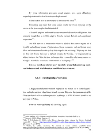 By being information providers search engines have some obligations
regarding the countries in which they are implemented.

        China is often used as an example to introduce this issue121.

        Censorship can mean that some search results have been removed or the
access to the search engine has been denied.

        All search engines and countries are concerned about those obligations. For
example Google has as well to adapt to French, German Turkish and Argentinean
regulations122.

        The risk here is as mentioned before to believe that search engine are a
trustful and unbiased source of information. Some companies such as Google seem
clear and transparent about the policy they adopt for each country: ―Figuring out how
to deal with China has been a difficult exercise for Google. The requirements of
doing business in China include self-censorship – something that runs counter to
Google’s most basic values and commitments as a company.‖123.

        But once more here Internet users have to be aware that censorship exists
and to know which kind of content could have been removed.



                  4.1.4 Technological partnerships



        A huge part of alternative search engines on the market are in fact using exis-
tent technologies from other bigger search engines. The most famous ones are AOL,
Netscape Search which are both powered by Google. All The Web and AltaVista are
powered by Yahoo.

        Both can be recognized by the following logos:




121
    United Nations. (n.d.). Human Rights Translated: A Business Reference Guide. p.54
122
    Turow, J. (2008). Media Today. p.559
Valle, F. S./Soghoian, C. (2008). Adios Diego: Argentine judges cleanse the Internet. [online].
Accessible      from:      http://opennet.net/blog/2008/11/adiós-diego-argentine-judges-cleanse-internet
[Accessed 18 June 2009]
123
     Wickre, K. (2006). Testimony the Internet in China. [online]. Available from:
http://googleblog.blogspot.com/2006/02/testimony-internet-in-china.html [Accessed 18 June 2009]
                                                                                                     73
 