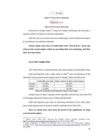 Figure 57: Powered by Google logo




                               Figure 58: Powered by Yahoo logo

        Powered by Google means124 using the Google technology and choosing a
specific number of websites to look for information.

        Here the risk is to use twice the same technology to search without knowing it.
It is sometimes not explicitly indicated.

        Search engine users have to understand what “Powered by” mean and
what are the search engines which are providing their own technology and then
their own innovation.



        4.1.5 The Visible Web


        The visible Web is in represented by what search engine can potentially index.

        Gulli and Signorini with a study made in 2005125 gave an estimation of the
indexable web by general search engines such as Google, Yahoo and Microsoft:
                     Indexable coverage Index content of other search engine
         Google           76,20%                      68,20%
         Yahoo            69,30%                      59,10%
         MSN              61,90%                      49,20%
                  Figure 59: Estimation of the indexable web per search engine

        Google seems to index 3 quarters of the indexable web but miss more than 30%
of web pages indexed by others such as Yahoo and Microsoft.

        Gulli and Signorini gave also an interesting estimation of the index those
three search engines have in common which is estimated at less than 30%.

        Here we clearly have once more the proof of the significance of using
several search engines.

124
     Alacra. (n.d.). What does "Powered By Google" mean?. [online] Available from:
http://www.alacra.com/compliancesearch/faq.asp [Accessed 23 January 2009]
125
    Gulli, A./Signorini, A. (2005). The Indexable Web is More than 11.5 billion pages. [online].
Available from: http://www.cs.uiowa.edu/~asignori/web-size/size-indexable-web.pdf [Accessed 18
June 2009]
                                                                                             74
 