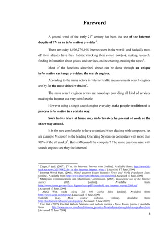 Foreword

        A general trend of the early 21st century has been the use of the Internet
despite of TV as an information provider1.

        There are today 1,596,270,108 Internet users in the world2 and basically most
of them already have their habits: checking their e-mail box(es), making research,
finding information about goods and services, online chatting, reading the news3.

        Most of the functions described above can be done through an unique
information exchange provider: the search engines.

        According to the main actors in Internet traffic measurements search engines
are by far the most visited websites4.

        The main search engines actors are nowadays providing all kind of services
making the Internet use very comfortable.

        However using a single search engine everyday make people conditioned to
process information in a certain way.

        Such habits taken at home may unfortunately be present at work or the
other way around.

        It is for sure comfortable to have a standard when dealing with computers. As
an example Microsoft is the leading Operating System on computers with more than
90% of the all market5. But is Microsoft the computer? The same question arise with
search engines: are they the Internet?




1
  Cogar, P. (ed.) (2007). TV vs. the Internet: Internet wins. [online]. Available from : http://www.bit-
tech.net/news/2007/08/23/tv_vs_the_internet_internet_wins/1 [Accessed 17 June 2009]
2
  Internet World Stats. (2009). World Internet Usage Statistics News and World Population Stats.
[online]. Available from: http://www.internetworldstats.com/stats.htm [Accessed 17 June 2009]
3
  Malaysian Communications and Multimedia Commission. (2005). Household use of the Internet
survey                   2005.                   [online].               Available                from:
http://www.skmm.gov.my/facts_figures/stats/pdf/Household_use_internet_survey2005.pdf
[Accessed 17 June 2009]
4
    Alexa Web. (n.d). Alexa Top 500 Global Sites. [online]. Available from:
http://www.alexa.com/topsites [Accessed 17 June 2009]
Netcraft.       (n.d).      Most         visited       websites.    [online].      Available      from:
http://toolbar.netcraft.com/stats/topsites [Accessed 17 June 2009]
5
  One Stat. (2007). OneStat Website Statistics and website metrics - Press Room. [online]. Available
from :       http://www.onestat.com/html/aboutus_pressbox54-windows-vista-global-usage-share.html
[Accessed 20 June 2009]
                                                                                                      8
 