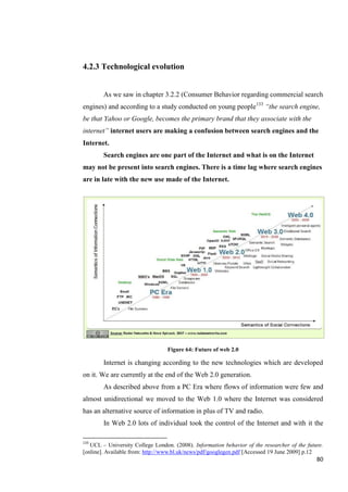 4.2.3 Technological evolution


        As we saw in chapter 3.2.2 (Consumer Behavior regarding commercial search
engines) and according to a study conducted on young people133 ―the search engine,
be that Yahoo or Google, becomes the primary brand that they associate with the
internet‖ internet users are making a confusion between search engines and the
Internet.
        Search engines are one part of the Internet and what is on the Internet
may not be present into search engines. There is a time lag where search engines
are in late with the new use made of the Internet.




                                  Figure 64: Future of web 2.0

        Internet is changing according to the new technologies which are developed
on it. We are currently at the end of the Web 2.0 generation.
        As described above from a PC Era where flows of information were few and
almost unidirectional we moved to the Web 1.0 where the Internet was considered
has an alternative source of information in plus of TV and radio.
        In Web 2.0 lots of individual took the control of the Internet and with it the

133
   UCL – University College London. (2008). Information behavior of the researcher of the future.
[online]. Available from: http://www.bl.uk/news/pdf/googlegen.pdf [Accessed 19 June 2009] p.12
                                                                                              80
 
