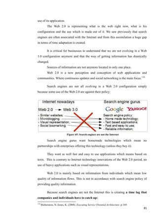 use of its application.
           The Web 2.0 is representing what is the web right now, what is his
configuration and the use which is made out of it. We saw previously that search
engines are often associated with the Internet and from this assimilation a huge gap
in terms of time adaptation is created.

           It is critical for businesses to understand that we are not evolving in a Web
1.0 configuration anymore and that the way of getting information has drastically
changed.
           Sources of information are not anymore located in only one place.
           Web 2.0 is a new perception and conception of web applications and
communities. Where continuous updates and social networking is the main focus.134

           Search engines are not all evolving in a Web 2.0 configuration simply
because some use of the Web 2.0 are against their policy:




                              Figure 65: Search engines are not the Internet

           Search engine gurus want homemade technologies which mean no
partnerships with enterprises offering this technology (unless they buy it).

           They want as well fast and easy to use applications which means based on
texts. This is contrary to Internet technology innovations of the Web 2.0 period, no
use of heavy applications such as visual representations.

           Web 2.0 is mainly based on information from individuals which mean low
quality of information flows. This is not in accordance with search engine policy of
providing quality information.

           Because search engines are not the Internet this is creating a time lag that
companies and individuals have to catch up:
134
      Bieberstein, N./Jones, K. (2008). Executing Service Oriented Architecture. p.169
                                                                                         81
 