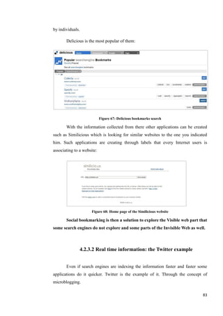 by individuals.

       Delicious is the most popular of them:




                            Figure 67: Delicious bookmarks search

       With the information collected from there other applications can be created
such as Similicious which is looking for similar websites to the one you indicated
him. Such applications are creating through labels that every Internet users is
associating to a website:




                      Figure 68: Home page of the Similicious website

       Social bookmarking is then a solution to explore the Visible web part that
some search engines do not explore and some parts of the Invisible Web as well.



               4.2.3.2 Real time information: the Twitter example


       Even if search engines are indexing the information faster and faster some
applications do it quicker. Twitter is the example of it. Through the concept of
microblogging.

                                                                               83
 