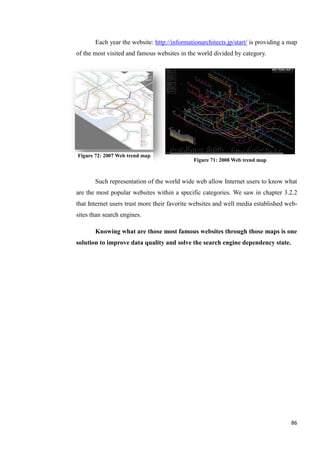 Each year the website: http://informationarchitects.jp/start/ is providing a map
of the most visited and famous websites in the world divided by category.




Figure 72: 2007 Web trend map
                                              Figure 71: 2008 Web trend map



       Such representation of the world wide web allow Internet users to know what
are the most popular websites within a specific categories. We saw in chapter 3.2.2
that Internet users trust more their favorite websites and well media established web-
sites than search engines.

       Knowing what are those most famous websites through those maps is one
solution to improve data quality and solve the search engine dependency state.




                                                                                    86
 