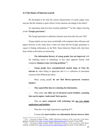 4.3 The future of Internet search

        We developed so far only the current characteristics of search engine users
and saw that the situation is quite critical. Is this situation can change in the future?

        An interesting study has been recently published 138 on this subject focusing
on the “Google generation”.

        The Google generation is defined as Internet users born after the year 1993.

        Young students are now more comfortable with computers than with pens and
papers however as the study show it does not mean that the Google generation is
expert in finding information on the Web. Some behaviors linked with what have
been written in this thesis are interesting:

        -       The information literacy of young people, has not improved with
        the widening access to technology in fact, their apparent facility with
        computers disguises some worrying problems139;

        -       Young people have unsophisticated mental maps of what the
        internet is, often failing to appreciate that it is a collection of networked
        resources from different providers;

        -       Many young people do not find library-sponsored resources
        intuitive;

        -       They spend little time in evaluating the information;

        -       They make very little use of advanced search facilities, assuming
        that search engines „understand‟ their queries;

        -       They are more competent with technology but use very simple
        applications and facilities;

        -       They have very high expectations regarding ICT;

        -       It seems that most teachers are information literate however their

138
    UCL – University College London. (2008). Information behavior of the researcher of the future.
[online]. Available from: http://www.bl.uk/news/pdf/googlegen.pdf [Accessed 19 June 2009]
139
    UCL – University College London. (2008). Information behavior of the researcher of the future.
[online]. Available from: http://www.bl.uk/news/pdf/googlegen.pdf [Accessed 19 June 2009] p.12
                                                                                               87
 