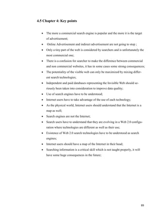 4.5 Chapter 4: Key points


     The more a commercial search engine is popular and the more it is the target
      of advertisement;
     Online Advertisement and indirect advertisement are not going to stop ;
     Only a tiny part of the web is considered by searchers and is unfortunately the
      most commercial one;
     There is a confusion for searcher to make the difference between commercial
      and non commercial websites, it has in some cases some strong consequences;
     The potentiality of the visible web can only be maximized by mixing differ-
      ent search technologies;
     Independent and paid databases representing the Invisible Web should se-
      riously been taken into consideration to improve data quality;
     Use of search engines have to be understood;
     Internet users have to take advantage of the use of each technology;
     As the physical world, Internet users should understand that the Internet is a
      map as well;
     Search engines are not the Internet;
     Search users have to understand that they are evolving in a Web 2.0 configu-
      ration where technologies are different as well as their use;
     Existence of Web 2.0 search technologies have to be understood as search
      engines;
     Internet users should have a map of the Internet in their head;
     Searching information is a critical skill which is not taught properly, it will
      have some huge consequences in the future;




                                                                                        89
 