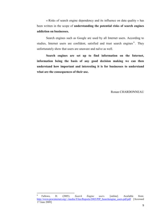 « Risks of search engine dependency and its influence on data quality » has
been written in the scope of understanding the potential risks of search engines
addiction on businesses.

        Search engines such as Google are used by all Internet users. According to
studies, Internet users are confident, satisfied and trust search engines 6 . They
unfortunately show that users are unaware and naïve as well.

        Search engines are set up to find information on the Internet,
information being the basis of any good decision making we can then
understand how important and interesting it is for businesses to understand
what are the consequences of their use.




                                                                 Ronan CHARDONNEAU




6
     Fallows,   D.     (2005).    Search     Engine      users.   [online].   Available   from:
http://www.pewinternet.org/~/media//Files/Reports/2005/PIP_Searchengine_users.pdf.pdf [Accessed
17 June 2009]
                                                                                             9
 