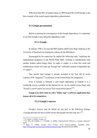 With more than 60% of market shares in 2009 around the world Google is the
best example of the search engine dependency phenomenon.



        5.1 Google presentation


        Before evaluating the consequences of the Google dependency it is important
to see how Google is providing this dependency state.

                5.1.1 Google

        In January 1996 a 24 year-old PhD student called Larry Page studying at the
University of Stanford was looking for a theme for his PhD thesis.

        Encouraged by his supervisor he studied the following topic ―exploring the
mathematical properties of the World Wide Web― working in collaboration with
another student called Sergey Brin. To make it simple, it is from this work and
collaboration which will come up ―Google Inc‖ (officially created in September the
7th 1998)141.

        Two months later Google is already included in the Top 100 of world
websites of PC magazine142 (a reference in the United States for computers).

        Even if Google is formerly a web based application in English it is a
worldwide service available on the Internet for all. As his creator (Larry Page) said
"Google's search engine has always had strong global appeal"143.

        Google is by facts what we call a “Killer App” a software application that
bypass all of its competitors.

                5.1.2 Google's success


        Google’s success may be linked for one part to the following strategy
« Google provides for free a useful service that people actively seek out »144.

141
    Cf. Scott, V. (2008). Google. p.5
142
    Cf. Hitt, M.A./Miller, C. C./Colella, A. (2006). Organizational behavior a strategic approach.
P.470
143
     Page, L. (2000). Google Press Center: Press Release.[online]. Available from :
http://www.google.com/press/pressrel/pressrelease22.html [Accessed 18 June 2009]
                                                                                               91
 