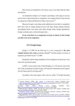 Most of users are looking for a free service, easy to use, better than the others
and efficient.

        As mentioned in chapter 3.2.7 Google is providing a wide range of services
and for most of them better that its competitors. For example Gmail (e-mail service)
in comparison to Microsoft Hotmail or Yahoo mail services.145

        Moreover Google is providing useful additional services that its competitors
don’t have such as: images hosting services with huge storage capacity (Picasa),
encyclopedia (Knol), free online suite office (Google slides, Google spreadsheets,
Google word processor), websites (Google sites)…

        In one word there is no comparison in terms of volume of what Google
can offer vis-à-vis its competitors.



                 5.1.3 Google image

        Google is in 2009 for the third year in a row, recognized as the most
valuable brand in the world according to BrandZ146 and the number 2 in terms of
reputation just behind Toyota147 in 2008.

        Google has a better image regarding its main competitors on the privacy issue
and on the commercial aspect.

        In 2007 a survey made in the United Kingdom on 1,101 persons shows that
38% of the respondents trust that Google will keep their information private against
26% for Yahoo and 23% for Microsoft148.

        According to the same agency when users are asked: ―Is Google becoming


144
     Eternal Dreamer. (2008). Why Google is so Successful?. [online] Available from :
    http://crumja.wordpress.com/2008/05/20/why-google-is-so-successful/ [Accessed 18 June 2009]
145
    Miller, M. (2006). Googlepedia. p.352
Consumer         Search.     (2009).    Webmail       review.   [online].     Available      from :
http://www.consumersearch.com/webmail-reviews [Accessed 18 June 2009]
146
    Millward Brown Optimor. (2009). Top 100 most global brands 2009. [online]. Available from:
http://www.brandz.com/output/ [Accessed 24 June 2009]
147
    Reputation Institute. (2008). The World Most Reputable Companies. [online]. Available from:
http://www.reputationinstitute.com/ [Accessed 24 June 2009]
148
    Bigmouthmedia. (2007). Survey results: Uncertainty over Google’s privacy intentions. [online].
Available from: http://www.bigmouthmedia.com/live/articles/survey-results-uncertainty-over-googles-
data-pri.asp [Accessed 24 June 2009]
                                                                                                92
 