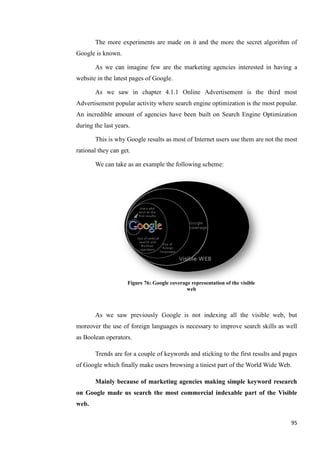 The more experiments are made on it and the more the secret algorithm of
Google is known.

       As we can imagine few are the marketing agencies interested in having a
website in the latest pages of Google.

       As we saw in chapter 4.1.1 Online Advertisement is the third most
Advertisement popular activity where search engine optimization is the most popular.
An incredible amount of agencies have been built on Search Engine Optimization
during the last years.

       This is why Google results as most of Internet users use them are not the most
rational they can get.

       We can take as an example the following scheme:




                     Figure 76: Google coverage representation of the visible
                                              web



       As we saw previously Google is not indexing all the visible web, but
moreover the use of foreign languages is necessary to improve search skills as well
as Boolean operators.

       Trends are for a couple of keywords and sticking to the first results and pages
of Google which finally make users browsing a tiniest part of the World Wide Web.

       Mainly because of marketing agencies making simple keyword research
on Google made us search the most commercial indexable part of the Visible
web.

                                                                                   95
 
