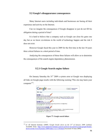 5.2 Google's disappearance consequences


           Many Internet users including individuals and businesses are basing all their
experience and activity on the Internet.

           Can we imagine the consequences if Google disappear or just do not fill his
obligation during a period of time?

           It is hard to believe that a company such as Google can close his gates one
day but as we know revolutions in the world of technology happen and the risk 0
does not exist.

           However Google faced this year in 2009 for the first time in the last 10 years
three critical failures in a short period of time.

           Analyzing the consequences of those three failures will allow us to determine
the consequences of the search engine dependency phenomenon.



                   5.2.1 Google Search engine failure


           On January Saturday the 31st 2009 a system error at Google was displaying
all links on Google page results with the following warning 'This site may harm your
computer'152.




                                   Figure 77: Google search failure



152
      cf. AT Internet Institute. (2009). Google breaks down on the 31st of January 2009. [online].
      Available from: http://www.atinternet-institute.com/en-us/focus-on-current-events/google-breaks-
      down-on-the-31st-of-january-2009/index-1-2-1-158.html [Accessed 18 June 2009]
                                                                                                   96
 