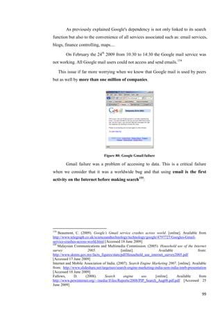 As previously explained Google's dependency is not only linked to its search
function but also to the convenience of all services associated such as: email services,
blogs, finance controlling, maps....

          On February the 24th 2009 from 10:30 to 14:30 the Google mail service was
not working. All Google mail users could not access and send emails.154

      This issue if far more worrying when we know that Google mail is used by peers
but as well by more than one million of companies.




                                 Figure 80: Google Gmail failure

          Gmail failure was a problem of accessing to data. This is a critical failure
when we consider that it was a worldwide bug and that using email is the first
activity on the Internet before making search155:




154
    Beaumont, C. (2009). Google’s Gmail service crashes across world. [online]. Available from
http://www.telegraph.co.uk/scienceandtechnology/technology/google/4797727/Googles-Gmail-
service-crashes-across-world.html [Accessed 18 June 2009]
155
    Malaysian Communications and Multimedia Commission. (2005). Household use of the Internet
survey                 2005.                 [online].               Available               from:
http://www.skmm.gov.my/facts_figures/stats/pdf/Household_use_internet_survey2005.pdf
[Accessed 17 June 2009]
Internet and Mobile Association of India. (2007). Search Engine Marketing 2007. [online]. Available
from: http://www.slideshare.net/targetseo/search-engine-marketing-india-sem-india-imrb-presentation
[Accessed 18 June 2009]
Fallows,      D.      (2008).     Search       engine     use.     [online].    Available     from
http://www.pewinternet.org/~/media//Files/Reports/2008/PIP_Search_Aug08.pdf.pdf [Accessed 25
June 2009]

                                                                                                99
 