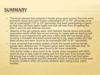 SUMMARY
 The study showed that subjects in karate group were coming from low socio
economic status and were mostly underweight (3rd to 10th percentile) or at
risk of underweight (10th to 25th percentile) and were participating in game
so that they will have better health and that will help them for getting the
jobs in security and defense services
 Majority of the girl subjects were from Mahesh Navale dance and karate
association which offers free of cost training for needy girls as learning self
defense is very important for girls now a days while the non-karate group
studying in Amulakh Amichand school belong to the upper middle and high
class society and were found to be overweight (90th to 97th percentile)
 It was observed that nutrient intakes of both the karate and non-karate
groups were deficient but 13-15years group were more deficient than 16-
17years among them girls were found to be more vulnerable.
 Only the fat intake s were found to be higher when compared with RDA ,
could be due to daily habit of eating junk and fast food. Even though both
the groups had a habit of eating out the type of junk and fast food eaten
differed. Karate students had the cheapest choice of foods due to their poor
financial condition while non-karate students were eating pizza, pasta,
noodles.
 