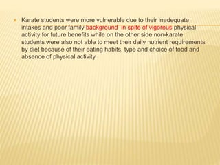  Karate students were more vulnerable due to their inadequate
intakes and poor family background in spite of vigorous physical
activity for future benefits while on the other side non-karate
students were also not able to meet their daily nutrient requirements
by diet because of their eating habits, type and choice of food and
absence of physical activity
 