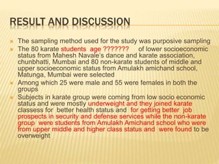 RESULT AND DISCUSSION
 The sampling method used for the study was purposive sampling
 The 80 karate students age ??????? of lower socioeconomic
status from Mahesh Navale’s dance and karate association,
chunbhatti, Mumbai and 80 non-karate students of middle and
upper socioeconomic status from Amulakh amichand school,
Matunga, Mumbai were selected
 Among which 25 were male and 55 were females in both the
groups
 Subjects in karate group were coming from low socio economic
status and were mostly underweight and they joined karate
classess for better health status and for getting better job
prospects in security and defense services while the non-karate
group were students from Amulakh Amichand school who were
from upper middle and higher class status and were found to be
overweight
 