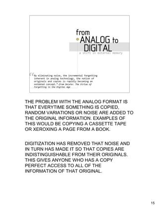 How digitization has revolutionized
                external memory

    “By eliminating noise, the incremental
      forgetting inherent in analog technology, the
      notion of originals and copies is rapidly
      becoming an outdated concept.” -from Delete: The
      Virtue of Forgetting in the Digital Age, p. 60




THE PROBLEM WITH THE ANALOG FORMAT IS
THAT EVERYTIME SOMETHING IS COPIED,
RANDOM VARIATIONS OR NOISE ARE ADDED TO
THE ORIGINAL INFORMATION. EXAMPLES OF
THIS WOULD BE COPYING A CASSETTE TAPE
OR XEROXING A PAGE FROM A BOOK.


DIGITIZATION HAS REMOVED THAT NOISE AND
IN TURN HAS MADE IT SO THAT COPIES ARE
INDISTINGUISHABLE FROM THEIR ORIGINALS.
THIS GIVES ANYONE WHO HAS A COPY
PERFECT ACCESS TO ALL OF THE
INFORMATION OF THAT ORIGINAL.




                                                         15
 