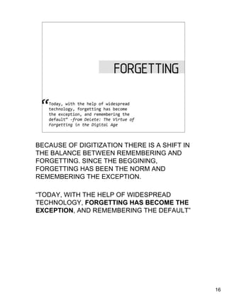 Forgetting
     “Today, with the help of widespread technology,
       forgetting has become the exception, and
       remembering the default”              -from Delete: The Virtue of
       Forgetting in the Digital Age, p. 2




BECAUSE OF DIGITIZATION THERE IS A SHIFT IN
THE BALANCE BETWEEN REMEMBERING AND
FORGETTING. SINCE THE BEGGINING,
FORGETTING HAS BEEN THE NORM AND
REMEMBERING THE EXCEPTION.

“TODAY, WITH THE HELP OF WIDESPREAD
TECHNOLOGY, FORGETTING HAS BECOME THE
EXCEPTION, AND REMEMBERING THE DEFAULT”




                                                                           16
 