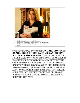 IF WE AS INDIVIUALS CAN’T FORGET, WE ARE CONFINED
BY MEMORIES OF OUR PAST, WE CANNOT LIVE
AND ACT IN THE PRESENT. THIS IS THE CASE FOR
JILL PRICE, KNOWN AS AJ IN SCIENCE JOURNALS. SHE
HAS SUCH AN EXTRAORDINARY MEMORY THAT SHE
CAN REMEMBER EVERY EPISODIC MEMORY DATING
BACK TO WHEN SHE WAS 14. WHEN SHE REMEMBERS
BAD MEMORIES, THE EMOTIONS SHE FELT ARE JUST
AS STRONG AS WHEN THEY HAPPENED IN THE PAST.
SHE DESCRIBES FREQUENT BOUTS OF DEPRESSION
WHERE SHE CAN’T DO ANYTHING BUT STAY IN BED
RELIVING THE PAST.
 