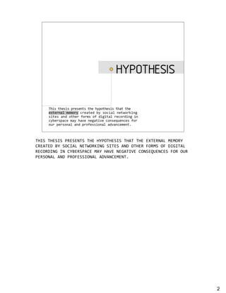 Hypothesis

         This thesis presents the hypothesis that the external
         memory created by social networking sites and
         other forms of digital recording in cyberspace may
         have negative consequences for personal and
         professional advancement.




!"#$%!"&$#$%'(&$&)!$%!"&%"*'+!"&$#$%!",!%!"&%&-!&(),.%/&/+(*
0(&,!&1%2*%$+0#,.%)&!3+(4#)5%$#!&$%,)1%+!"&(%6+(/$%+6%1#5#!,.
(&0+(1#)5%#)%0*2&($',0&%/,*%",7&%)&5,!#7&%0+)$&89&)0&$%6+(%+9(
'&($+),.%,)1%'(+6&$$#+),.%,17,)0&/&)!:




                                                                 2
 