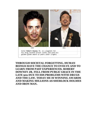 THROUGH SOCIETAL FORGETTING, HUMAN
BEINGS HAVE THE CHANCE TO EVOLVE AND TO
LEARN FROM PAST EXPERIENCES. ROBERT
DOWNEY JR. FELL FROM PUBLIC GRACE IN THE
LATE 90s DUE TO HIS PROBLEMS WITH DRUGS
AND THE LAW. TODAY HE IS WINNING AWARDS
AND MAKING MILLIONS AS SHERLOCK HOLMES
AND IRON MAN.
 