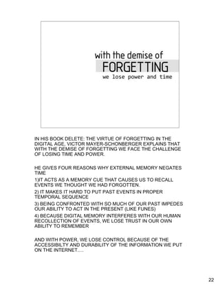 With the demise of forgetting


      • Time
      • Power




IN HIS BOOK DELETE: THE VIRTUE OF FORGETTING IN THE
DIGITAL AGE, VICTOR MAYER-SCHONBERGER EXPLAINS THAT
WITH THE DEMISE OF FORGETTING WE FACE THE CHALLENGE
OF LOSING TIME AND POWER.

HE GIVES FOUR REASONS WHY EXTERNAL MEMORY NEGATES
TIME
1)IT ACTS AS A MEMORY CUE THAT CAUSES US TO RECALL
EVENTS WE THOUGHT WE HAD FORGOTTEN.
2) IT MAKES IT HARD TO PUT PAST EVENTS IN PROPER
TEMPORAL SEQUENCE
3) BEING CONFRONTED WITH SO MUCH OF OUR PAST IMPEDES
OUR ABILITY TO ACT IN THE PRESENT (LIKE FUNES)
4) BECAUSE DIGITAL MEMORY INTERFERES WITH OUR HUMAN
RECOLLECTION OF EVENTS, WE LOSE TRUST IN OUR OWN
ABILITY TO REMEMBER

AND WITH POWER, WE LOSE CONTROL BECAUSE OF THE
ACCESSIBILTY AND DURABILITY OF THE INFORMATION WE PUT
ON THE INTERNET.…




                                                        22
 