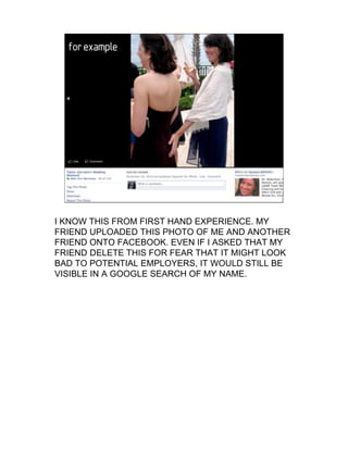 For
  example…




I KNOW THIS FROM FIRST HAND EXPERIENCE. MY
FRIEND UPLOADED THIS PHOTO OF ME AND ANOTHER
FRIEND ONTO FACEBOOK. EVEN IF I ASKED THAT MY
FRIEND DELETE THIS FOR FEAR THAT IT MIGHT LOOK
BAD TO POTENTIAL EMPLOYERS, IT WOULD STILL BE
VISIBLE IN A GOOGLE SEARCH OF MY NAME.
 