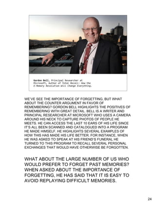 The counter argument
    •   “But you can easily avoid replaying
        [upsetting] memories”


    •   “You can put a lock on those events
        you’d like to forget and never open
        them up again”




WE’VE SEE THE IMPORTANCE OF FORGETTING, BUT WHAT
ABOUT THE COUNTER ARGUMENT IN FAVOR OF
REMEMBERING? GORDON BELL HIGHLIGHTS THE POSITIVES OF
REMEMBERING WITH GREAT DETAIL. BELL IS A WRITER AND
PRINCIPAL RESEARCHER AT MICROSOFT WHO USES A CAMERA
AROUND HIS NECK TO CAPTURE PHOTOS OF PEOPLE HE
MEETS. HE CAN ACCESS THE LAST 10 EARS OF HIS LIFE SINCE
IT’S ALL BEEN SCANNED AND CATALOGUED INTO A PROGRAM
HE MADE HIMSELF. HE HIGHLIGHTS SEVERAL EXAMPLES OF
HOW THIS HAS MADE HIS LIFE BETTER. FOR INSTANCE, WHEN
HE WAS ASKED TO SPEAK AT HIS FRIEND’S FUNERAL HE
TURNED TO THIS PROGRAM TO RECALL SEVERAL PERSONAL
EXCHANGES THAT WOULD HAVE OTHERWISE BE FORGOTTEN.


WHAT ABOUT THE LARGE NUMBER OF US WHO
WOULD PREFER TO FORGET PAST MEMORIES?
WHEN ASKED ABOUT THE IMPORTANCE OF
FORGETTING, HE HAS SAID THAT IT IS EASY TO
AVOID REPLAYING DIFFICULT MEMORIES.



                                                          24
 