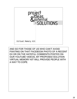Potential Solutions
         • Coping Kit
         • Virtual Safe




AND SO FOR THOSE OF US WHO CAN’T AVOID
FIXATING ON THAT FACEBOOK PHOTO OF A RECENT
EX OR ON THE HATEFUL COMMENTS POSTED ON
OUR YOUTUBE VIDEOS, MY PROPOSED SOLUTION
VIRTUAL MEMORY KIT WILL PROVIDE PEOPLE WITH
A WAY TO COPE.




                                              26
 