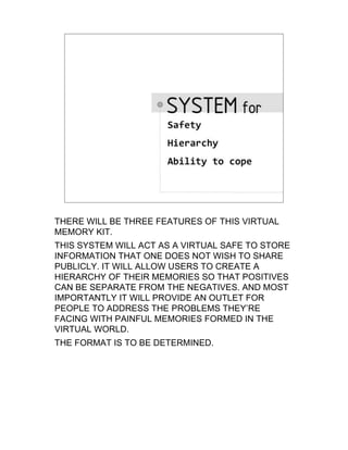 THERE WILL BE THREE FEATURES OF THIS VIRTUAL
MEMORY KIT.
THIS SYSTEM WILL ACT AS A VIRTUAL SAFE TO STORE
INFORMATION THAT ONE DOES NOT WISH TO SHARE
PUBLICLY. IT WILL ALLOW USERS TO CREATE A
HIERARCHY OF THEIR MEMORIES SO THAT POSITIVES
CAN BE SEPARATE FROM THE NEGATIVES. AND MOST
IMPORTANTLY IT WILL PROVIDE AN OUTLET FOR
PEOPLE TO ADDRESS THE PROBLEMS THEY’RE
FACING WITH PAINFUL MEMORIES FORMED IN THE
VIRTUAL WORLD.
THE FORMAT IS TO BE DETERMINED.
 