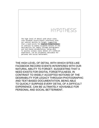 THE HIGH LEVEL OF DETAIL WITH WHICH SITES LIKE
FACEBOOK RECORD EVENTS INTERFERES WITH OUR
NATURAL ABILITY TO FORGET, SUGGESTING THAT A
NEED EXISTS FOR DIGITAL FORGETFULNESS. IN
CONTRAST TO WIDELY ACCEPTED NOTIONS OF THE
DESIRABILITY FOR LEGACY THROUGH PHOTOGRAPHIC
AND TEXT-BASED DOCUMENTATION, BEING ABLE
TO QUICKLY SURPASS EVERY DETAIL OF A DIFFICULT
EXPERIENCE, CAN BE ULTIMATELY ADVISABLE FOR
PERSONAL AND SOCIAL BETTERMENT.
 
