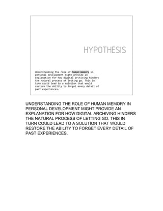 UNDERSTANDING THE ROLE OF HUMAN MEMORY IN
PERSONAL DEVELOPMENT MIGHT PROVIDE AN
EXPLANATION FOR HOW DIGITAL ARCHIVING HINDERS
THE NATURAL PROCESS OF LETTING GO. THIS IN
TURN COULD LEAD TO A SOLUTION THAT WOULD
RESTORE THE ABILITY TO FORGET EVERY DETAIL OF
PAST EXPERIENCES.
 
