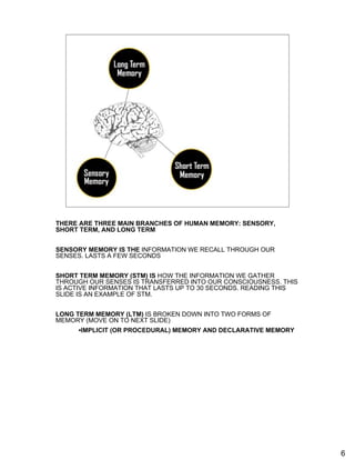 Three Main Branches of Human Memory




THERE ARE THREE MAIN BRANCHES OF HUMAN MEMORY: SENSORY,
SHORT TERM, AND LONG TERM


SENSORY MEMORY IS THE INFORMATION WE RECALL THROUGH OUR
SENSES. LASTS A FEW SECONDS


SHORT TERM MEMORY (STM) IS HOW THE INFORMATION WE GATHER
THROUGH OUR SENSES IS TRANSFERRED INTO OUR CONSCIOUSNESS. THIS
IS ACTIVE INFORMATION THAT LASTS UP TO 30 SECONDS. READING THIS
SLIDE IS AN EXAMPLE OF STM.


LONG TERM MEMORY (LTM) IS BROKEN DOWN INTO TWO FORMS OF
MEMORY (MOVE ON TO NEXT SLIDE)
     •IMPLICIT (OR PROCEDURAL) MEMORY AND DECLARATIVE MEMORY




                                                                  6
 